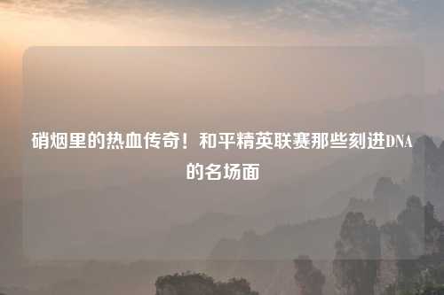 硝烟里的热血传奇！和平精英联赛那些刻进DNA的名场面