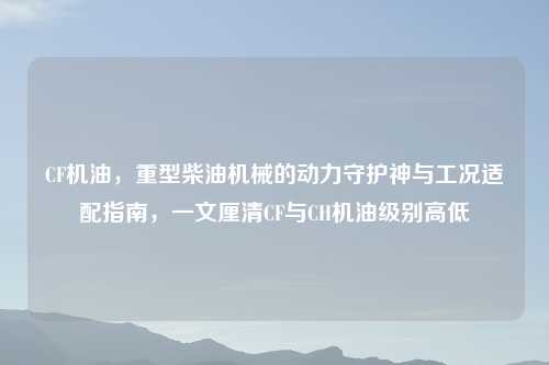 CF机油，重型柴油机械的动力守护神与工况适配指南，一文厘清CF与CH机油级别高低
