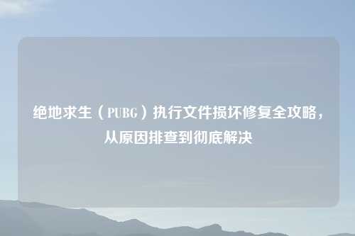 绝地求生（PUBG）执行文件损坏修复全攻略，从原因排查到彻底解决