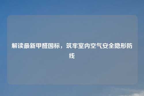 解读最新甲醛国标，筑牢室内空气安全隐形防线