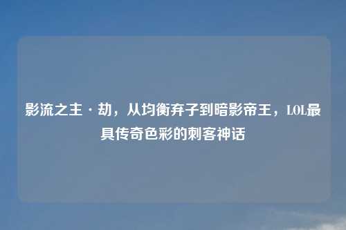 影流之主·劫，从均衡弃子到暗影帝王，LOL更具传奇色彩的刺客神话