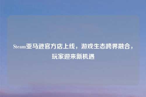 Steam亚马逊官方店上线，游戏生态跨界融合，玩家迎来新机遇
