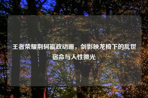 王者荣耀荆轲嬴政动画，剑影映龙椅下的乱世宿命与人性微光