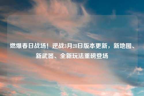 燃爆春日战场！逆战3月28日版本更新，新地图、新武器、全新玩法重磅登场