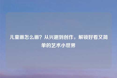 儿童画怎么画？从兴趣到创作，解锁好看又简单的艺术小世界