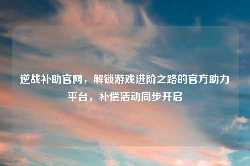 逆战补助官网，解锁游戏进阶之路的官方助力平台，补偿活动同步开启