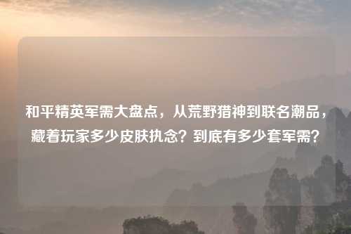 和平精英军需大盘点，从荒野猎神到联名潮品，藏着玩家多少皮肤执念？到底有多少套军需？