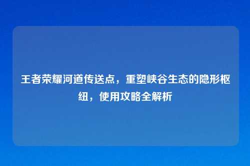 王者荣耀河道传送点，重塑峡谷生态的隐形枢纽，使用攻略全解析