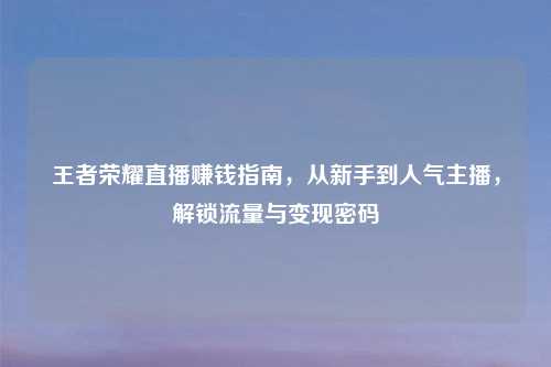 王者荣耀直播赚钱指南，从新手到人气主播，解锁流量与变现密码