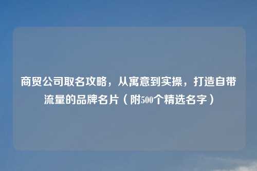 商贸公司取名攻略，从寓意到实操，打造自带流量的品牌名片（附500个精选名字）