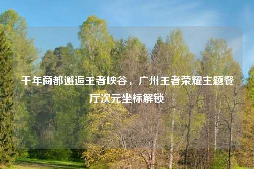 千年商都邂逅王者峡谷，广州王者荣耀主题餐厅次元坐标解锁