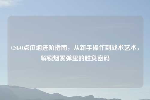 CSGO点位烟进阶指南，从新手操作到战术艺术，解锁烟雾弹里的胜负密码