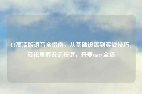 CF高清版语音全指南，从基础设置到实战技巧，轻松掌握说话按键，开麦carry全场