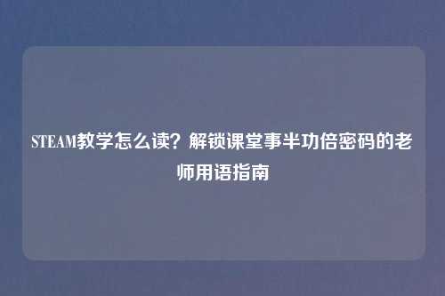 STEAM教学怎么读？解锁课堂事半功倍密码的老师用语指南