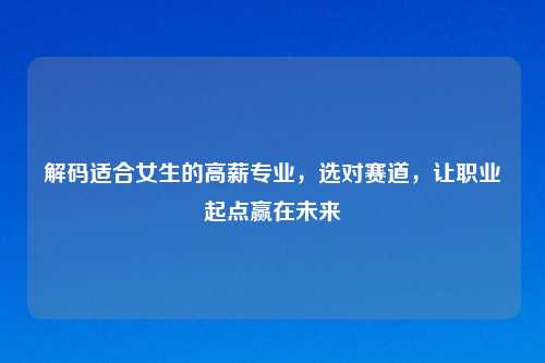 解码适合女生的高薪专业，选对赛道，让职业起点赢在未来