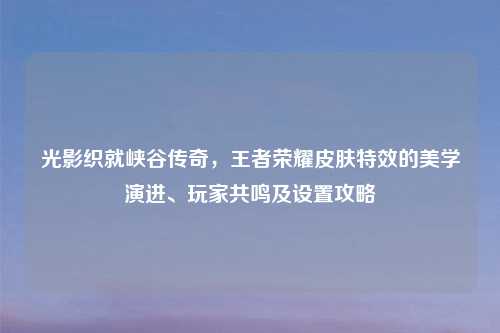 光影织就峡谷传奇，王者荣耀皮肤特效的美学演进、玩家共鸣及设置攻略
