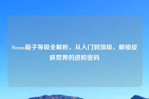 Steam箱子等级全解析，从入门到顶级，解锁皮肤世界的进阶密码