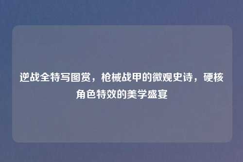 逆战全特写图赏，枪械战甲的微观史诗，硬核角色特效的美学盛宴