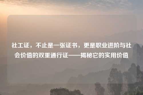 社工证，不止是一张证书，更是职业进阶与社会价值的双重通行证——揭秘它的实用价值