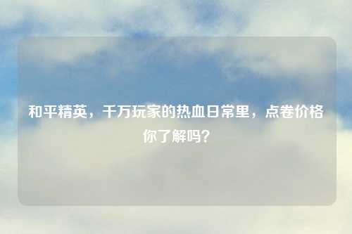 和平精英，千万玩家的热血日常里，点卷价格你了解吗？