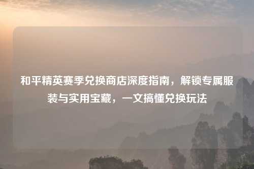 和平精英赛季兑换商店深度指南，解锁专属服装与实用宝藏，一文搞懂兑换玩法