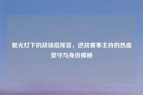 聚光灯下的战场指挥官，逆战赛事主持的热血坚守与身份揭秘