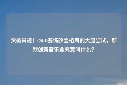 突破常规！CSGO赛场改变格局的大胆尝试，那款创新音乐盒究竟叫什么？