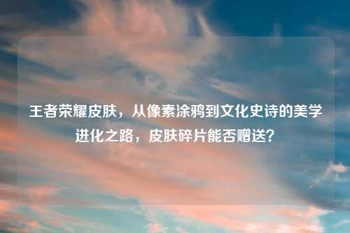 王者荣耀皮肤，从像素涂鸦到文化史诗的美学进化之路，皮肤碎片能否赠送？