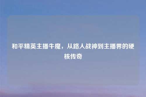 和平精英主播牛魔，从路人战神到主播界的硬核传奇
