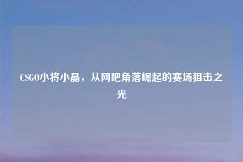 CSGO小将小晶，从网吧角落崛起的赛场狙击之光