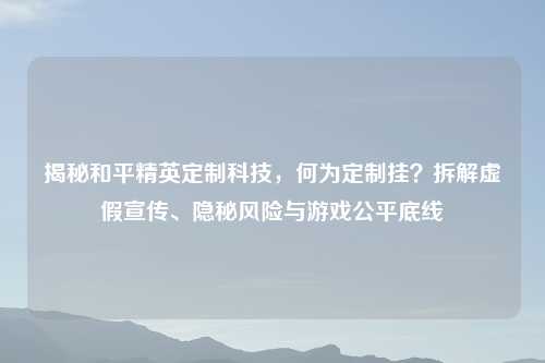 揭秘和平精英定制科技，何为定制挂？拆解虚假宣传、隐秘风险与游戏公平底线