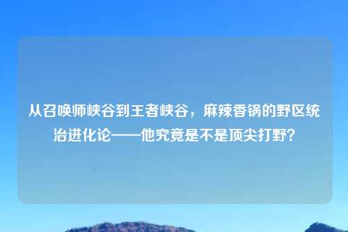 从召唤师峡谷到王者峡谷，麻辣香锅的野区统治进化论——他究竟是不是顶尖打野？