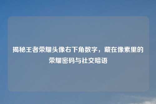 揭秘王者荣耀头像右下角数字，藏在像素里的荣耀密码与社交暗语
