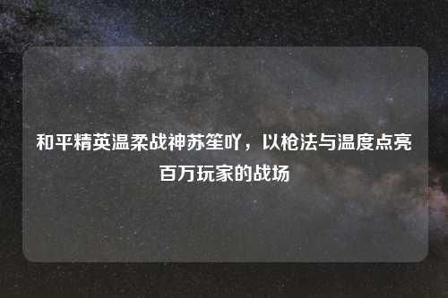 和平精英温柔战神苏笙吖，以枪法与温度点亮百万玩家的战场