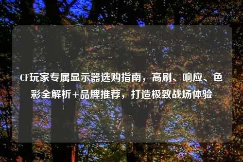 CF玩家专属显示器选购指南，高刷、响应、色彩全解析+品牌推荐，打造极致战场体验