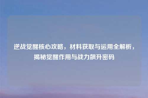 逆战觉醒核心攻略，材料获取与运用全解析，揭秘觉醒作用与战力飙升密码