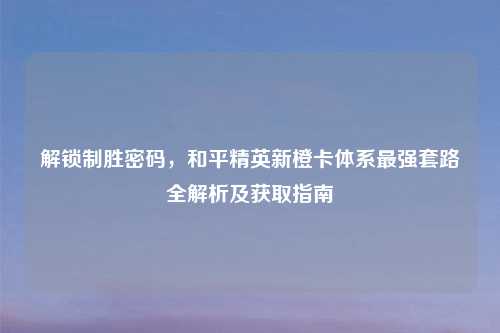 解锁制胜密码，和平精英新橙卡体系最强套路全解析及获取指南