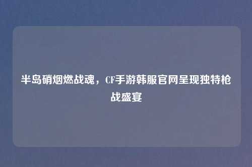 半岛硝烟燃战魂，CF手游韩服官网呈现独特枪战盛宴