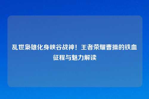乱世枭雄化身峡谷战神！王者荣耀曹操的铁血征程与魅力解读