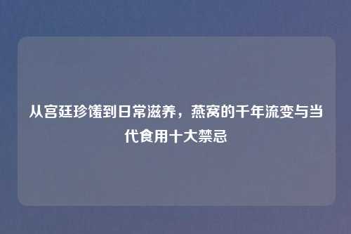 从宫廷珍馐到日常滋养，燕窝的千年流变与当代食用十大禁忌