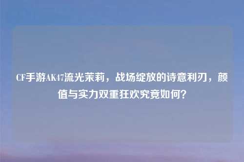 CF手游AK47流光茉莉，战场绽放的诗意利刃，颜值与实力双重狂欢究竟如何？