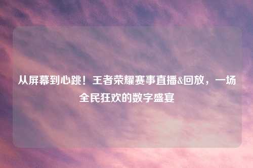 从屏幕到心跳！王者荣耀赛事直播&回放，一场全民狂欢的数字盛宴
