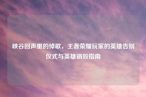 峡谷回声里的悼歌，王者荣耀玩家的英雄告别仪式与英雄销毁指南