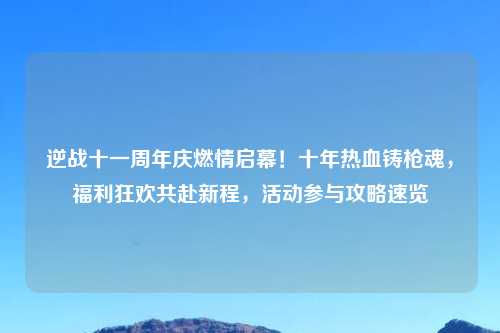 逆战十一周年庆燃情启幕！十年热血铸枪魂，福利狂欢共赴新程，活动参与攻略速览