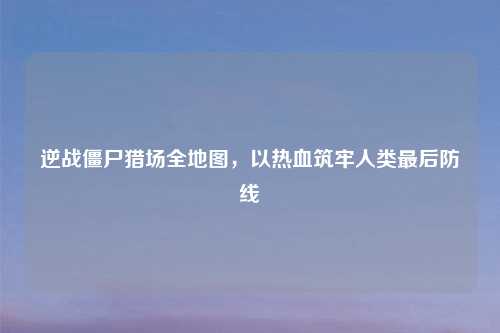 逆战僵尸猎场全地图，以热血筑牢人类最后防线