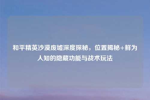 和平精英沙漠废墟深度探秘，位置揭秘+鲜为人知的隐藏功能与战术玩法
