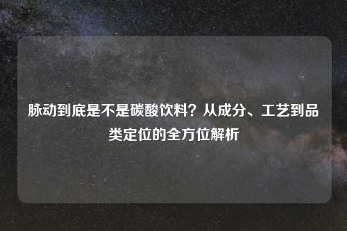 脉动到底是不是碳酸饮料？从成分、工艺到品类定位的全方位解析