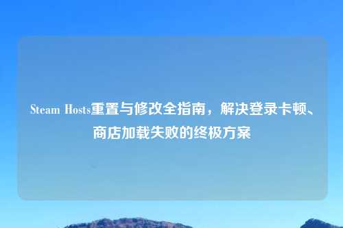 Steam Hosts重置与修改全指南，解决登录卡顿、商店加载失败的终极方案