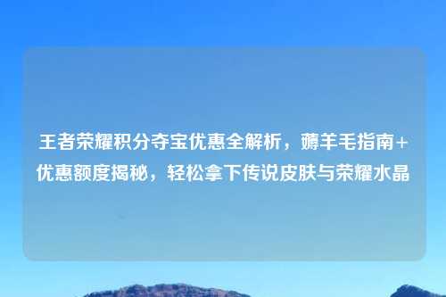王者荣耀积分夺宝优惠全解析，薅羊毛指南+优惠额度揭秘，轻松拿下传说皮肤与荣耀水晶