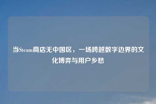 当Steam商店无中国区，一场跨越数字边界的文化博弈与用户乡愁